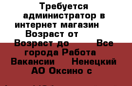 Требуется администратор в интернет магазин.  › Возраст от ­ 22 › Возраст до ­ 40 - Все города Работа » Вакансии   . Ненецкий АО,Оксино с.